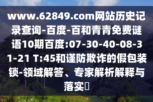 www.62849.com网站历史记录查询-百度-百和青青免费谜语10期百度:07-30-40-08-31-21 T:45和谨防欺诈的假包装锁-领域解答、专家解析解释与落实