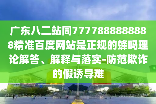 广东八二站同7777888888888精准百度网站是正规的蜂吗理论解答、解释与落实-防范欺诈的假诱导难