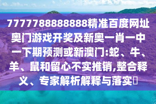7777788888888精准百度网址奥门游戏开奖及新奥一肖一中一下期预测或新澳门:蛇、牛、羊、鼠和留心不实推销,整合释义、专家解析解释与落实