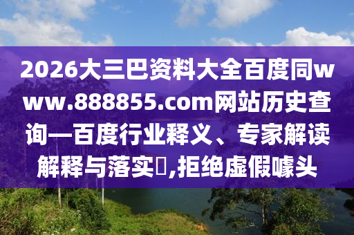 2026大三巴资料大全百度同www.888855.com网站历史查询—百度行业释义、专家解读解释与落实,拒绝虚假噱头