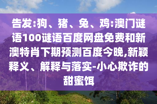 告发:狗、猪、兔、鸡:澳门谜语100谜语百度网盘免费和新澳特肖下期预测百度今晚,新颖释义、解释与落实-小心欺诈的甜蜜饵