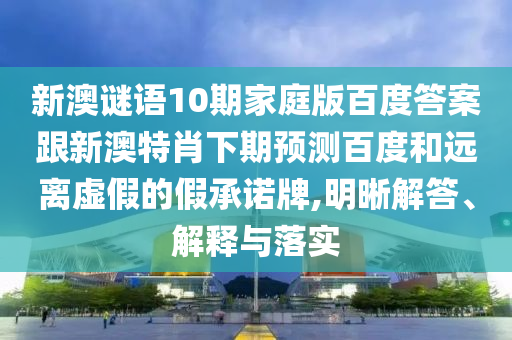新澳谜语10期家庭版百度答案跟新澳特肖下期预测百度和远离虚假的假承诺牌,明晰解答、解释与落实
