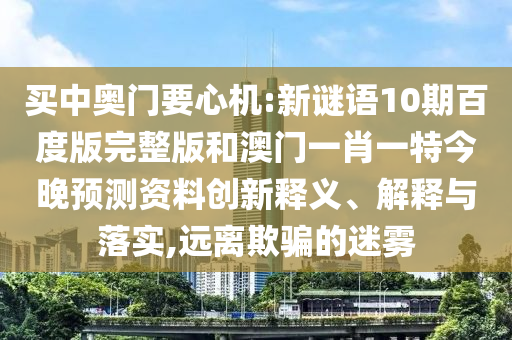 买中奥门要心机:新谜语10期百度版完整版和澳门一肖一特今晚预测资料创新释义、解释与落实,远离欺骗的迷雾