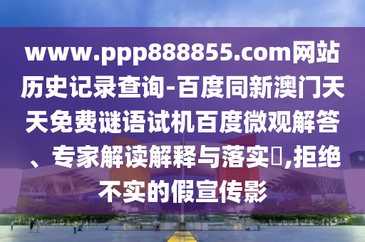 www.ppp888855.com网站历史记录查询-百度同新澳门天天免费谜语试机百度微观解答、专家解读解释与落实,拒绝不实的假宣传影