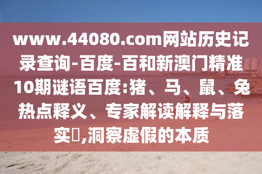www.44080.com网站历史记录查询-百度-百和新澳门精准10期谜语百度:猪、马、鼠、兔热点释义、专家解读解释与落实,洞察虚假的本质