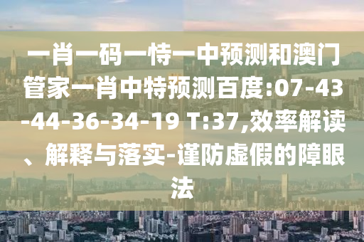 一肖一码一恃一中预测和澳门管家一肖中特预测百度:07-43-44-36-34-19 T:37,效率解读、解释与落实-谨防虚假的障眼法