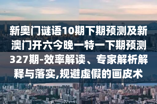 新奥门谜语10期下期预测及新澳门开六今晚一特一下期预测327期-效率解读、专家解析解释与落实,规避虚假的画皮术