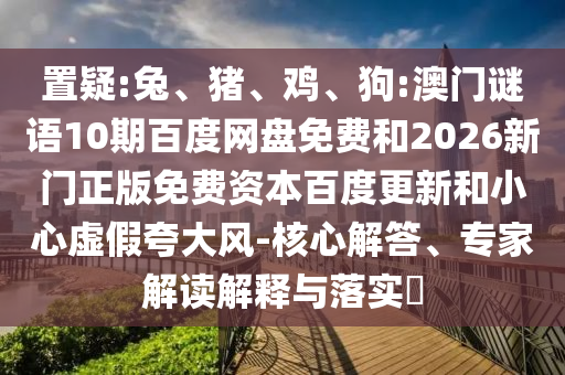 置疑:兔、猪、鸡、狗:澳门谜语10期百度网盘免费和2026新门正版免费资本百度更新和小心虚假夸大风-核心解答、专家解读解释与落实