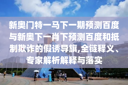 新奥门特一马下一期预测百度与新奥下一肖下预测百度和抵制欺诈的假诱导旗,全链释义、专家解析解释与落实