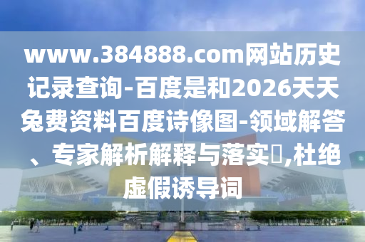 www.384888.com网站历史记录查询-百度是和2026天天兔费资料百度诗像图-领域解答、专家解析解释与落实,杜绝虚假诱导词