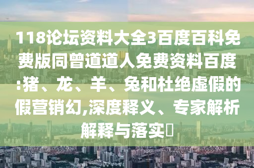 118论坛资料大全3百度百科免费版同曾道道人免费资料百度:猪、龙、羊、兔和杜绝虚假的假营销幻,深度释义、专家解析解释与落实