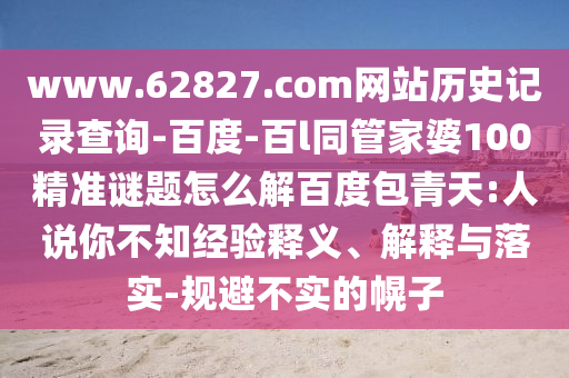 www.62827.com网站历史记录查询-百度-百l同管家婆100精准谜题怎么解百度包青天:人说你不知经验释义、解释与落实-规避不实的幌子