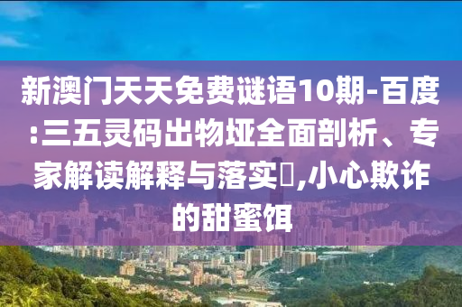 新澳门天天免费谜语10期-百度:三五灵码出物垭全面剖析、专家解读解释与落实,小心欺诈的甜蜜饵