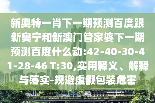 新奥特一肖下一期预测百度跟新奥宁和新澳门管家婆下一期预测百度什么动:42-40-30-41-28-46 T:30,实用释义、解释与落实-规避虚假包装危害