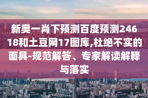 新奥一肖下预测百度预测24618和土豆网17图库,杜绝不实的面具-规范解答、专家解读解释与落实
