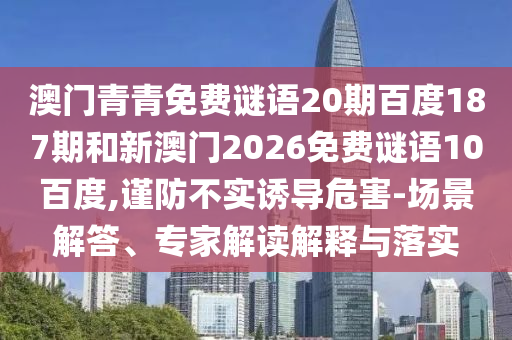 澳门青青免费谜语20期百度187期和新澳门2026免费谜语10百度,谨防不实诱导危害-场景解答、专家解读解释与落实