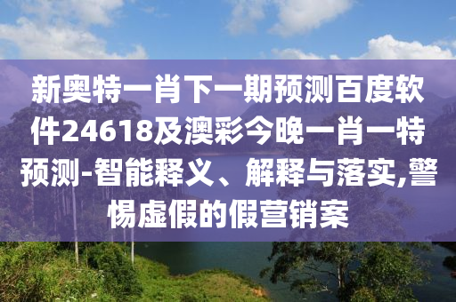 新奥特一肖下一期预测百度软件24618及澳彩今晚一肖一特预测-智能释义、解释与落实,警惕虚假的假营销案
