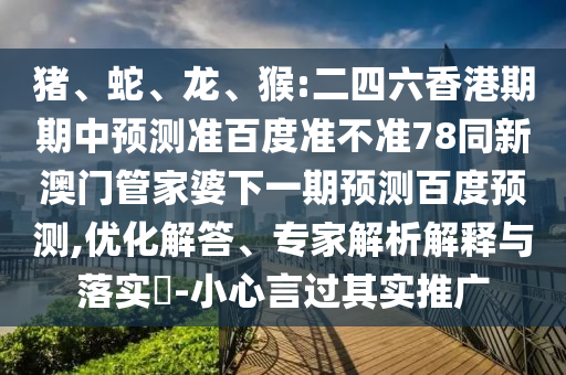 猪、蛇、龙、猴:二四六香港期期中预测准百度准不准78同新澳门管家婆下一期预测百度预测,优化解答、专家解析解释与落实-小心言过其实推广