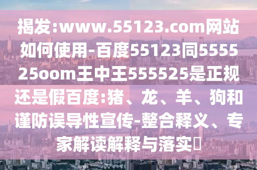 揭发:www.55123.com网站如何使用-百度55123同555525oom王中王555525是正规还是假百度:猪、龙、羊、狗和谨防误导性宣传-整合释义、专家解读解释与落实