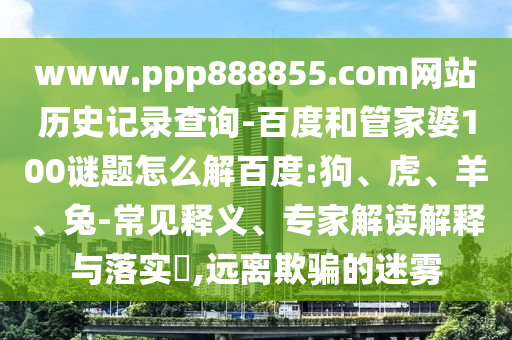www.ppp888855.com网站历史记录查询-百度和管家婆100谜题怎么解百度:狗、虎、羊、兔-常见释义、专家解读解释与落实,远离欺骗的迷雾