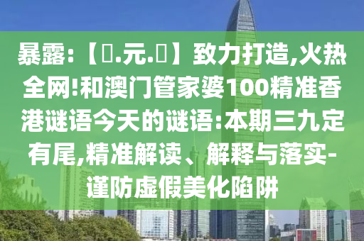 暴露:【狀.元.紅】致力打造,火热全网!和澳门管家婆100精准香港谜语今天的谜语:本期三九定有尾,精准解读、解释与落实-谨防虚假美化陷阱