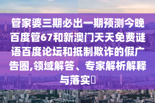 管家婆三期必出一期预测今晚百度管67和新澳门天天免费谜语百度论坛和抵制欺诈的假广告圈,领域解答、专家解析解释与落实