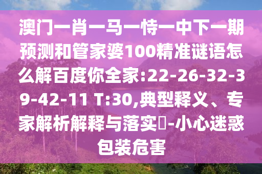 澳门一肖一马一恃一中下一期预测和管家婆100精准谜语怎么解百度你全家:22-26-32-39-42-11 T:30,典型释义、专家解析解释与落实-小心迷惑包装危害