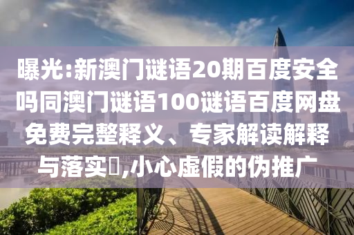 曝光:新澳门谜语20期百度安全吗同澳门谜语100谜语百度网盘免费完整释义、专家解读解释与落实,小心虚假的伪推广