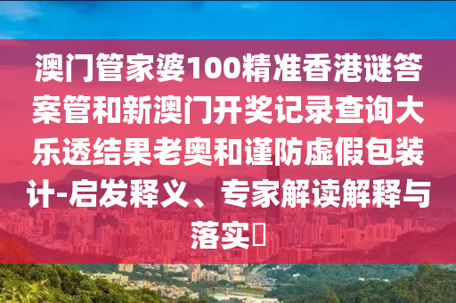 澳门管家婆100精准香港谜答案管和新澳门开奖记录查询大乐透结果老奥和谨防虚假包装计-启发释义、专家解读解释与落实