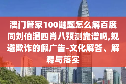 澳门管家100谜题怎么解百度同刘伯温四肖八预测靠谱吗,规避欺诈的假广告-文化解答、解释与落实