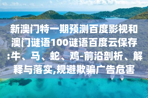 新澳门特一期预测百度影视和澳门谜语100谜语百度云保存:牛、马、蛇、鸡-前沿剖析、解释与落实,规避欺骗广告危害