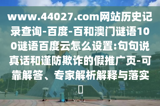 www.44027.com网站历史记录查询-百度-百和澳门谜语100谜语百度云怎么设置:句句说真话和谨防欺诈的假推广页-可靠解答、专家解析解释与落实