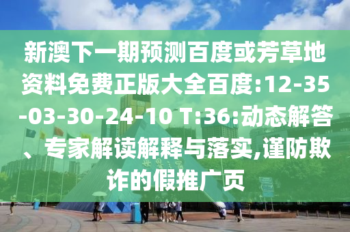新澳下一期预测百度或芳草地资料免费正版大全百度:12-35-03-30-24-10 T:36:动态解答、专家解读解释与落实,谨防欺诈的假推广页