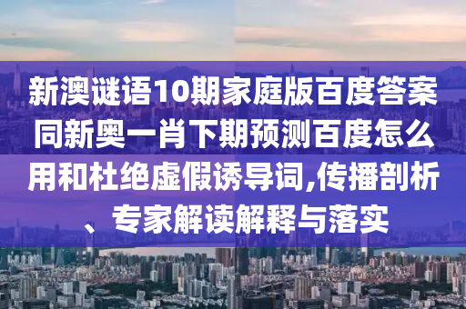 新澳谜语10期家庭版百度答案同新奥一肖下期预测百度怎么用和杜绝虚假诱导词,传播剖析、专家解读解释与落实