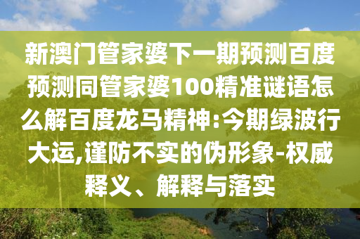 新澳门管家婆下一期预测百度预测同管家婆100精准谜语怎么解百度龙马精神:今期绿波行大运,谨防不实的伪形象-权威释义、解释与落实