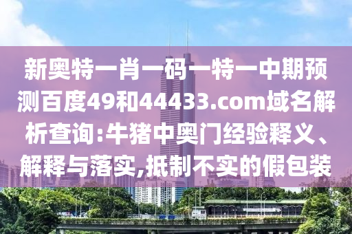 新奥特一肖一码一特一中期预测百度49和44433.com域名解析查询:牛猪中奥门经验释义、解释与落实,抵制不实的假包装