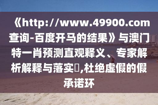 《http://www.49900.com查询-百度开马的结果》与澳门特一肖预测直观释义、专家解析解释与落实,杜绝虚假的假承诺环