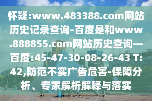 怀疑:www.483388.com网站历史记录查询-百度是和www.888855.com网站历史查询—百度:45-47-30-08-26-43 T:42,防范不实广告危害-保障分析、专家解析解释与落实