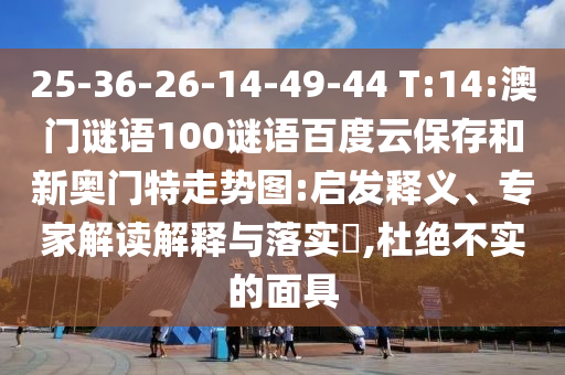 25-36-26-14-49-44 T:14:澳门谜语100谜语百度云保存和新奥门特走势图:启发释义、专家解读解释与落实,杜绝不实的面具