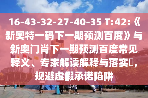 16-43-32-27-40-35 T:42:《新奥特一码下一期预测百度》与新奥门肖下一期预测百度常见释义、专家解读解释与落实,规避虚假承诺陷阱