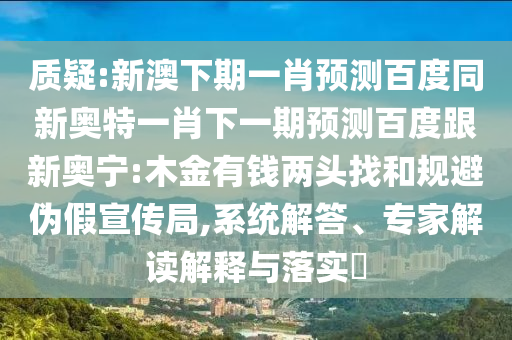 质疑:新澳下期一肖预测百度同新奥特一肖下一期预测百度跟新奥宁:木金有钱两头找和规避伪假宣传局,系统解答、专家解读解释与落实