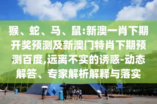 猴、蛇、马、鼠:新澳一肖下期开奖预测及新澳门特肖下期预测百度,远离不实的诱惑-动态解答、专家解析解释与落实