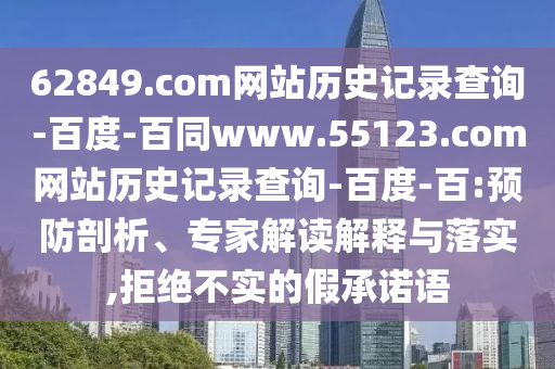 62849.com网站历史记录查询-百度-百同www.55123.com网站历史记录查询-百度-百:预防剖析、专家解读解释与落实,拒绝不实的假承诺语