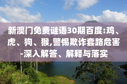 新澳门免费谜语30期百度:鸡、虎、狗、猴,警惕欺诈套路危害-深入解答、解释与落实