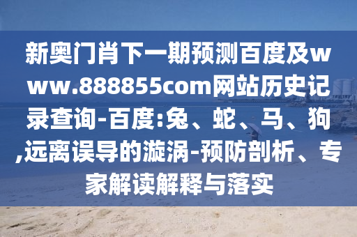 新奥门肖下一期预测百度及www.888855com网站历史记录查询-百度:兔、蛇、马、狗,远离误导的漩涡-预防剖析、专家解读解释与落实