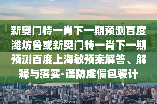 新奥门特一肖下一期预测百度潍坊鲁或新奥门特一肖下一期预测百度上海敏预案解答、解释与落实-谨防虚假包装计