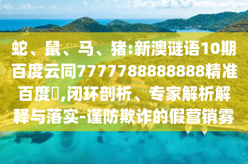 蛇、鼠、马、猪:新澳谜语10期百度云同7777788888888精准百度網,闭环剖析、专家解析解释与落实-谨防欺诈的假营销雾
