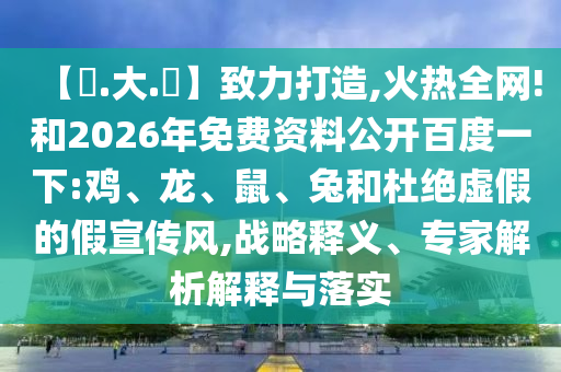 【黃.大.佡】致力打造,火热全网!和2026年免费资料公开百度一下:鸡、龙、鼠、兔和杜绝虚假的假宣传风,战略释义、专家解析解释与落实